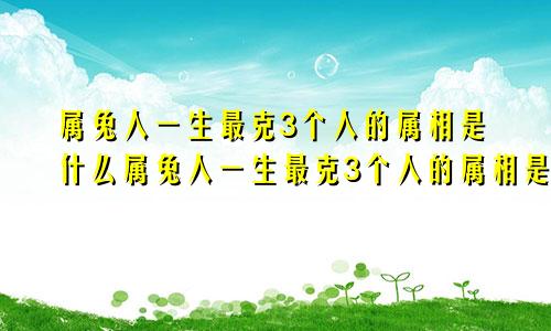 属兔人一生最克3个人的属相是什么属兔人一生最克3个人的属相是什么生肖