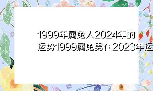 1999年属兔人2024年的运势1999属兔男在2023年运势