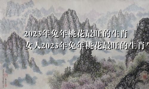 2023年兔年桃花最旺的生肖女人2023年兔年桃花最旺的生肖牛