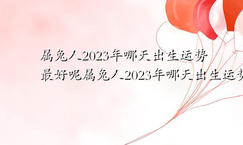 属兔人2023年哪天出生运势最好呢属兔人2023年哪天出生运势最好女孩