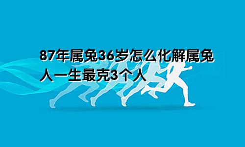 87年属兔36岁怎么化解属兔人一生最克3个人