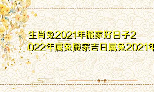 生肖兔2021年搬家好日子2022年属兔搬家吉日属兔2021年搬家