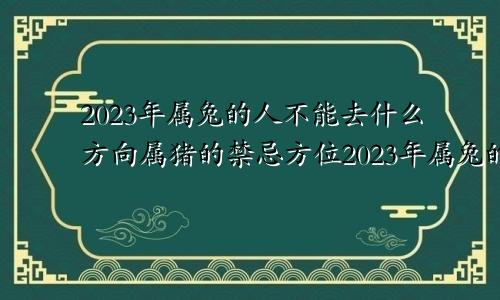 2023年属兔的人不能去什么方向属猪的禁忌方位2023年属兔的人不能去什么方向工作呢