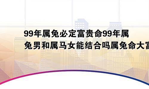 99年属兔必定富贵命99年属兔男和属马女能结合吗属兔命大富大贵的三大出生日