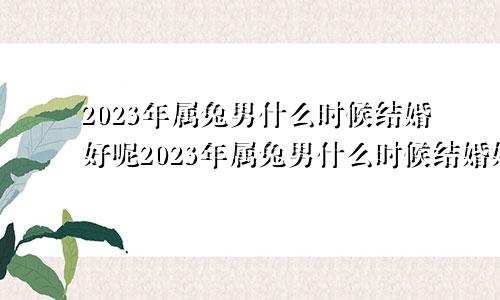 2023年属兔男什么时候结婚好呢2023年属兔男什么时候结婚好一点