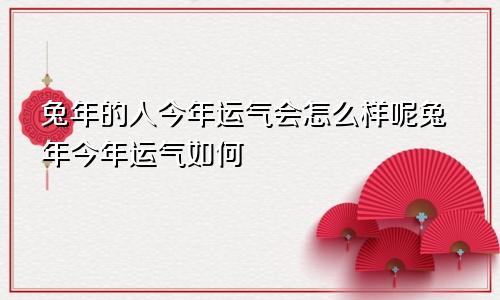 兔年的人今年运气会怎么样呢兔年今年运气如何