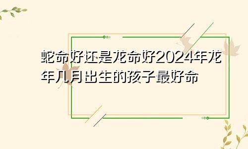 蛇命好还是龙命好2024年龙年几月出生的孩子最好命