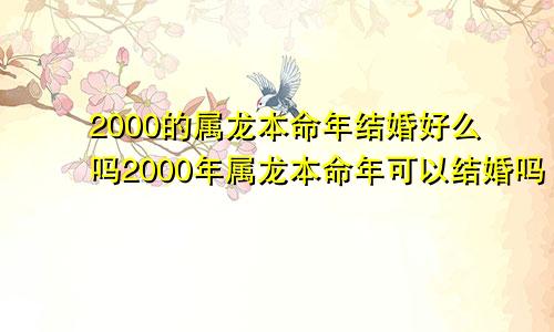 2000的属龙本命年结婚好么吗2000年属龙本命年可以结婚吗