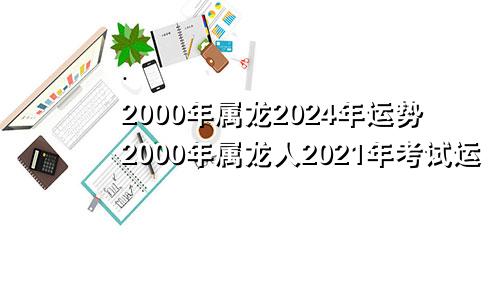 2000年属龙2024年运势2000年属龙人2021年考试运