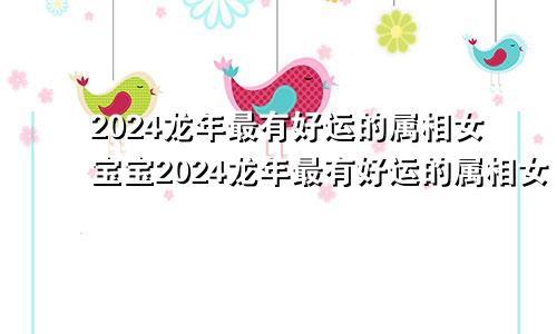 2024龙年最有好运的属相女宝宝2024龙年最有好运的属相女