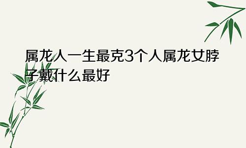 属龙人一生最克3个人属龙女脖子戴什么最好