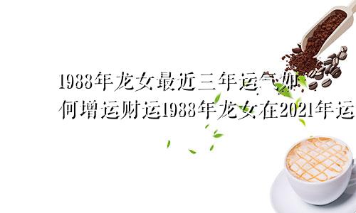 1988年龙女最近三年运气如何增运财运1988年龙女在2021年运势如何