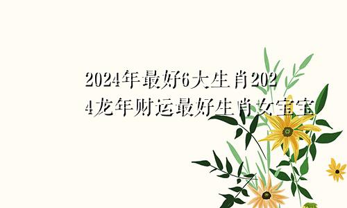 2024年最好6大生肖2024龙年财运最好生肖女宝宝