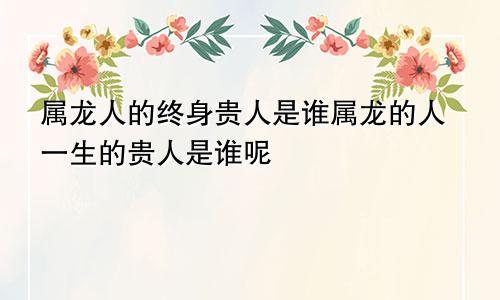 属龙人的终身贵人是谁属龙的人一生的贵人是谁呢