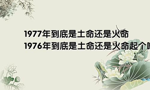 1977年到底是土命还是火命1976年到底是土命还是火命起个啥名子好