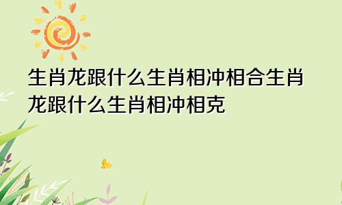 生肖龙跟什么生肖相冲相合生肖龙跟什么生肖相冲相克