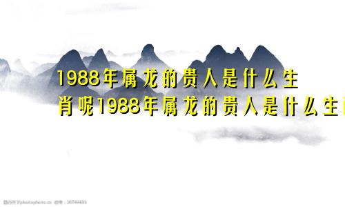 1988年属龙的贵人是什么生肖呢1988年属龙的贵人是什么生肖女