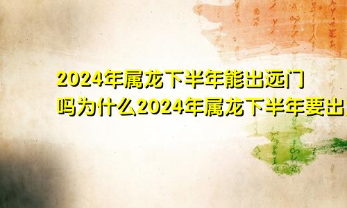 2024年属龙下半年能出远门吗为什么2024年属龙下半年要出大事