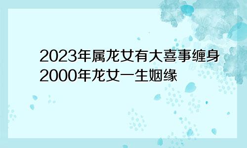 2023年属龙女有大喜事缠身2000年龙女一生姻缘