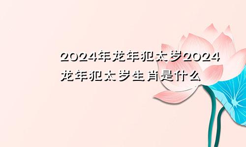 2024年龙年犯太岁2024龙年犯太岁生肖是什么