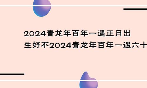 2024青龙年百年一遇正月出生好不2024青龙年百年一遇六十一甲子