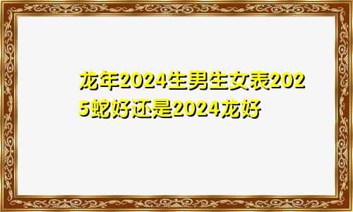 龙年2024生男生女表2025蛇好还是2024龙好