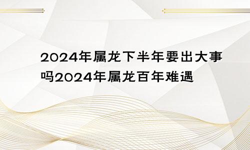 2024年属龙下半年要出大事吗2024年属龙百年难遇