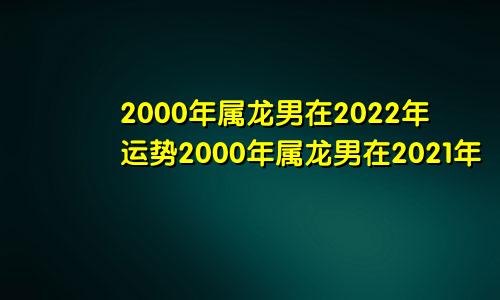 2000年属龙男在2022年运势2000年属龙男在2021年