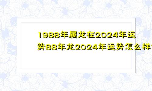 1988年属龙在2024年运势88年龙2024年运势怎么样命运好吗