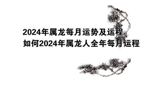 2024年属龙每月运势及运程如何2024年属龙人全年每月运程