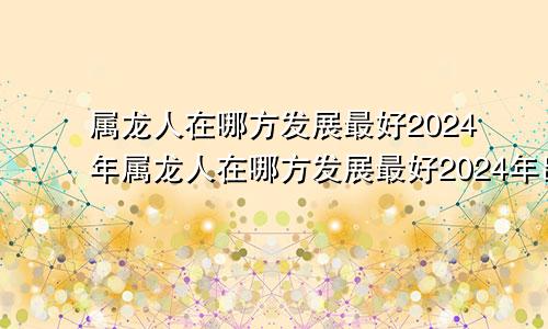 属龙人在哪方发展最好2024年属龙人在哪方发展最好2024年出生