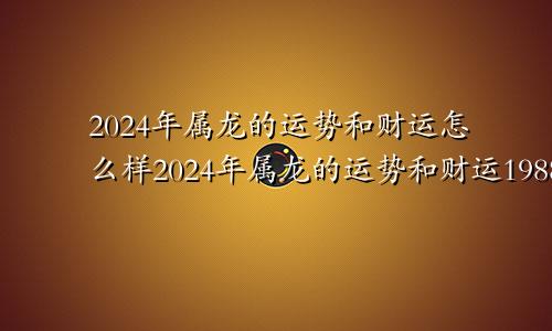 2024年属龙的运势和财运怎么样2024年属龙的运势和财运1988