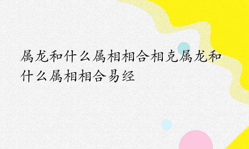 属龙和什么属相相合相克属龙和什么属相相合易经