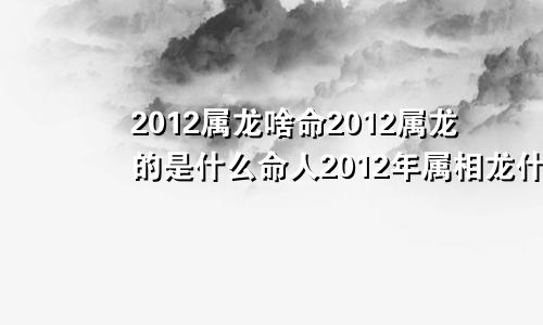 2012属龙啥命2012属龙的是什么命人2012年属相龙什么命