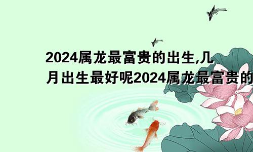 2024属龙最富贵的出生,几月出生最好呢2024属龙最富贵的出生,几月出生最好命