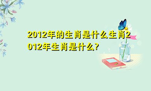 2012年的生肖是什么生肖2012年生肖是什么?