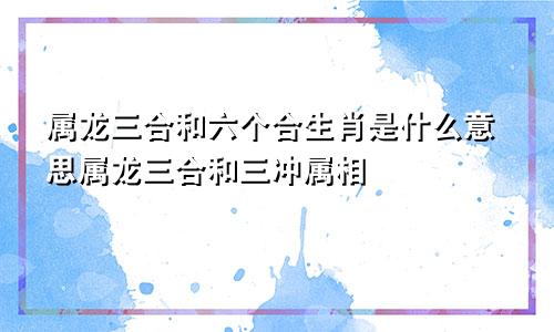 属龙三合和六个合生肖是什么意思属龙三合和三冲属相