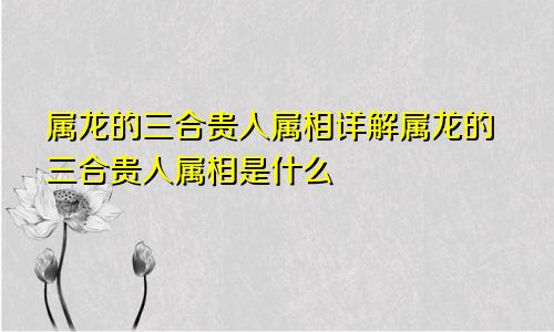 属龙的三合贵人属相详解属龙的三合贵人属相是什么