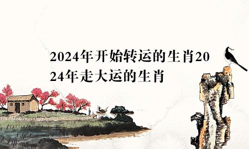 2024年开始转运的生肖2024年走大运的生肖