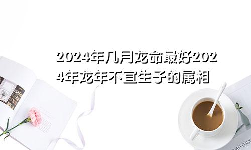 2024年几月龙命最好2024年龙年不宜生子的属相