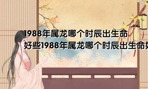 1988年属龙哪个时辰出生命好些1988年属龙哪个时辰出生命好一点