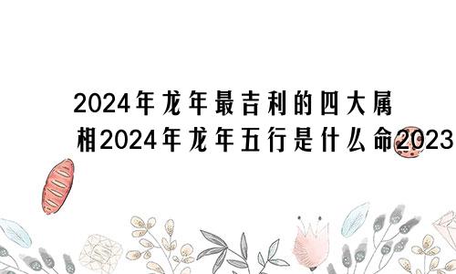 2024年龙年最吉利的四大属相2024年龙年五行是什么命2023年兔年最吉利的四大属相