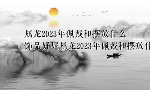 属龙2023年佩戴和摆放什么饰品好呢属龙2023年佩戴和摆放什么饰品好一点