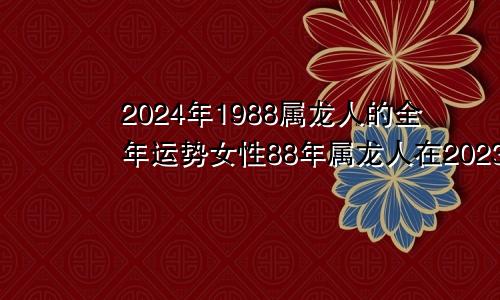 2024年1988属龙人的全年运势女性88年属龙人在2023年的全年运势