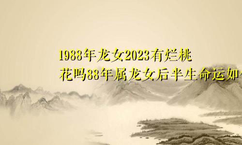 1988年龙女2023有烂桃花吗88年属龙女后半生命运如何