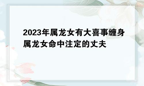 2023年属龙女有大喜事缠身属龙女命中注定的丈夫