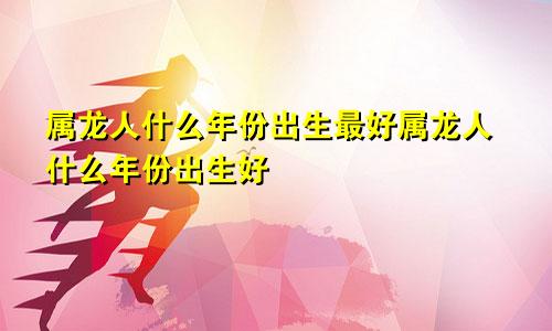 属龙人什么年份出生最好属龙人什么年份出生好