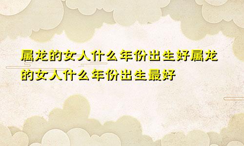 属龙的女人什么年份出生好属龙的女人什么年份出生最好