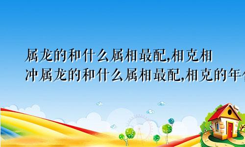 属龙的和什么属相最配,相克相冲属龙的和什么属相最配,相克的年份表