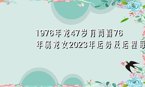 1976年龙47岁有两喜76年属龙女2023年运势及运程每月运程五月运气